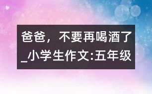 爸爸，不要再喝酒了_小學(xué)生作文:五年級