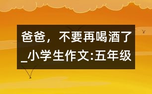 爸爸，不要再喝酒了_小學生作文:五年級