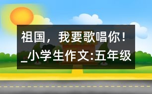 祖國(guó)，我要歌唱你！_小學(xué)生作文:五年級(jí)