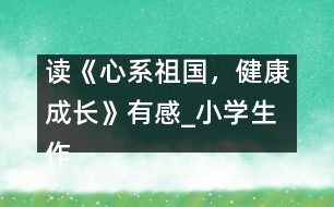 讀《心系祖國(guó)，健康成長(zhǎng)》有感_小學(xué)生作文:五年級(jí)