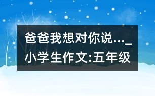 爸爸,我想對(duì)你說…_小學(xué)生作文:五年級(jí)