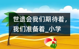 “世遺會”我們期待著，我們準(zhǔn)備著_小學(xué)生作文:四年級