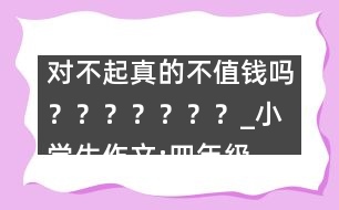 對不起真的不值錢嗎？？？？？？？_小學(xué)生作文:四年級