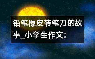 鉛筆、橡皮、轉(zhuǎn)筆刀的故事_小學(xué)生作文:四年級