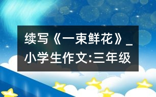 續(xù)寫《一束鮮花》_小學(xué)生作文:三年級(jí)
