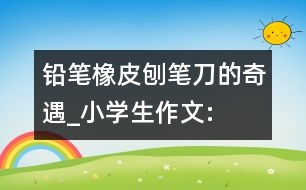 鉛筆、橡皮、刨筆刀的奇遇_小學(xué)生作文:三年級