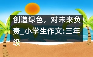 創(chuàng)造綠色，對(duì)未來負(fù)責(zé)_小學(xué)生作文:三年級(jí)