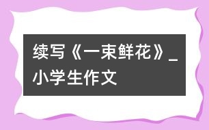 續(xù)寫《一束鮮花》_小學生作文