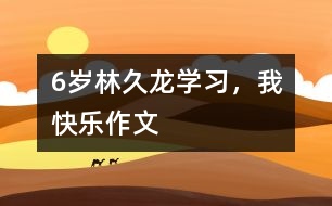 6歲林久龍：學(xué)習(xí)，我快樂（作文）