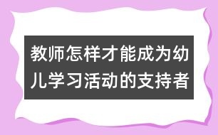 教師怎樣才能成為幼兒學(xué)習(xí)活動(dòng)的支持者、合作者、引導(dǎo)者