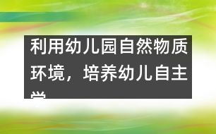 利用幼兒園自然物質(zhì)環(huán)境，培養(yǎng)幼兒自主學習能力