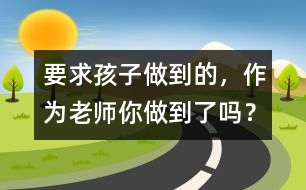 要求孩子做到的，作為老師你做到了嗎？