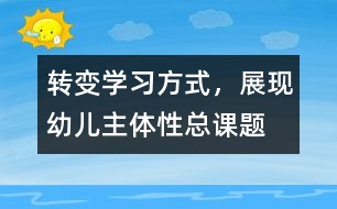 “轉(zhuǎn)變學(xué)習(xí)方式，展現(xiàn)幼兒主體性”總課題研究報(bào)告