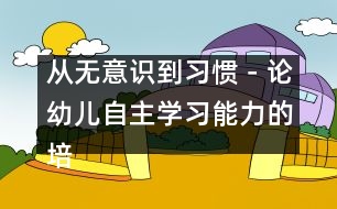 從無意識到習(xí)慣－論幼兒自主學(xué)習(xí)能力的培養(yǎng)