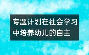專(zhuān)題計(jì)劃：在社會(huì)學(xué)習(xí)中培養(yǎng)幼兒的自主、交往能力
