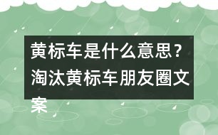 黃標車是什么意思？淘汰黃標車朋友圈文案警句34句