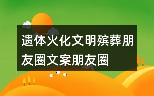 遺體火化、文明殯葬朋友圈文案、朋友圈文案40句
