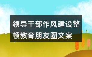 領(lǐng)導(dǎo)干部作風(fēng)建設(shè)、整頓教育朋友圈文案35句