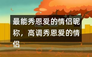 最能秀恩愛(ài)的情侶昵稱，高調(diào)秀恩愛(ài)的情侶網(wǎng)名283個(gè)