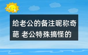 給老公的備注昵稱(chēng)奇葩 老公特殊搞怪的備注339個(gè)