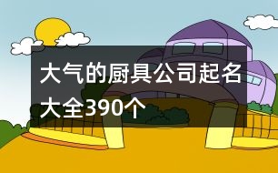 大氣的廚具公司起名大全390個(gè)