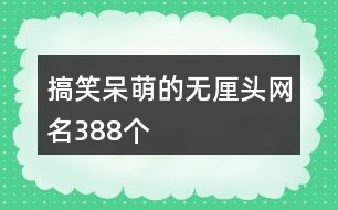 搞笑呆萌的無(wú)厘頭網(wǎng)名388個(gè)