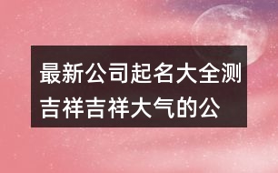 最新公司起名大全測(cè)吉祥,吉祥大氣的公司名稱437個(gè)