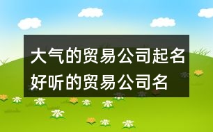 大氣的貿(mào)易公司起名,好聽(tīng)的貿(mào)易公司名字大全集370個(gè)