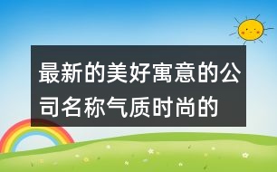 最新的美好寓意的公司名稱,氣質時尚的公司起名大全367個