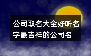 公司取名大全好聽名字,最吉祥的公司名字大全373個