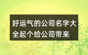 好運(yùn)氣的公司名字大全,起個(gè)給公司帶來好運(yùn)的名字462個(gè)