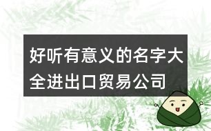 好聽(tīng)有意義的名字大全,進(jìn)出口貿(mào)易公司名稱(chēng)免費(fèi)448個(gè)