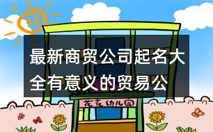 最新商貿(mào)公司起名大全,有意義的貿(mào)易公司名字428個