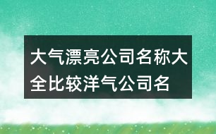 大氣漂亮公司名稱(chēng)大全,比較洋氣公司名字大全407個(gè)