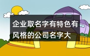企業(yè)取名字有特色,有風(fēng)格的公司名字大全419個