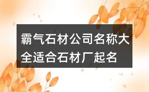 霸氣石材公司名稱(chēng)大全,適合石材廠(chǎng)起名名字大全432個(gè)