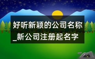 好聽新穎的公司名稱_新公司注冊(cè)起名字大全368個(gè)