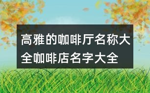 高雅的咖啡廳名稱大全,咖啡店名字大全簡(jiǎn)單又好記的431個(gè)
