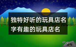 獨(dú)特好聽(tīng)的玩具店名字,有趣的玩具店名稱(chēng)大全384個(gè)