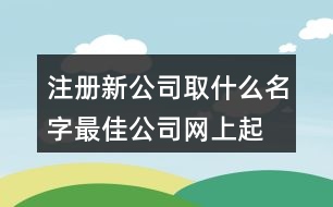 注冊(cè)新公司取什么名字最佳,公司網(wǎng)上起名大全查詢(xún)403個(gè)