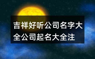 吉祥好聽公司名字大全,公司起名大全注冊(cè)通過(guò)為止389個(gè)