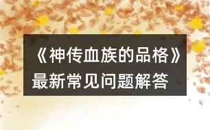 《神傳血族的品格》最新常見(jiàn)問(wèn)題解答