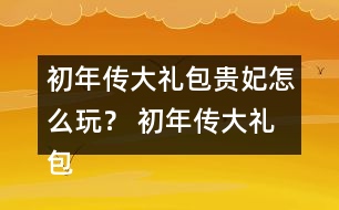 初年傳大禮包貴妃怎么玩？ 初年傳大禮包貴妃攻略