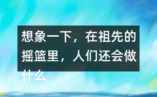 想象一下，在祖先的搖籃里，人們還會做什么?仿照第2小節(jié)或第3小節(jié)說一說