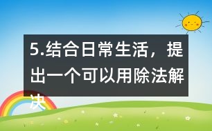 5.結(jié)合日常生活，提出一個(gè)可以用除法解決的問題，并嘗試解答。