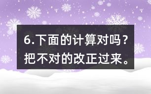 6.下面的計(jì)算對嗎？把不對的改正過來。