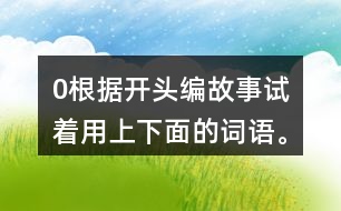 0根據(jù)開頭編故事,試著用上下面的詞語。 0在一片沙漠里,有… 0從前,有一座