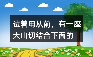 試著用“從前，有一座大山”切結(jié)合下面的詞語編一個故事