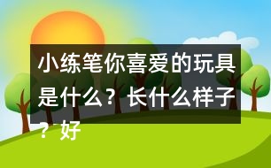 小練筆：你喜愛的玩具是什么？長什么樣子？好玩在哪里？