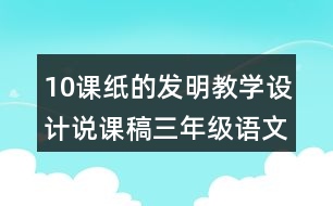10課紙的發(fā)明教學(xué)設(shè)計(jì)說(shuō)課稿三年級(jí)語(yǔ)文下冊(cè)